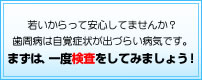 若いからって安心してませんか！歯周病は自覚症状が出づらい病気です！まずは、一度検査をしてみましょう！